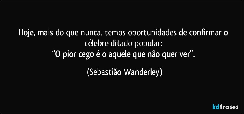 Hoje, mais do que nunca, temos oportunidades de confirmar o célebre ditado popular: 
“O pior cego é o aquele que não quer ver”. (Sebastião Wanderley)
