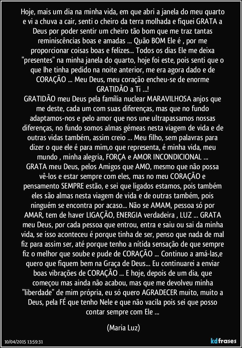 Hoje, mais um dia na minha vida, em que abri a janela do meu quarto e vi a chuva a cair, senti o cheiro da terra molhada e fiquei GRATA  a Deus por poder sentir um cheiro tão bom que me traz tantas reminiscências boas e amadas ... Quão BOM Ele é , por me proporcionar coisas boas e felizes... Todos os dias Ele me deixa "presentes" na minha janela do quarto, hoje foi este, pois senti que o que lhe tinha pedido na noite anterior, me era agora dado e de CORAÇÃO ... Meu Deus, meu coração encheu-se de enorme GRATIDÃO a Ti ...! 
GRATIDÃO meu Deus pela família nuclear MARAVILHOSA/anjos que me deste, cada um com suas diferenças, mas que no fundo adaptamos-nos e pelo amor que nos une ultrapassamos nossas diferenças, no fundo somos almas gémeas nesta viagem de vida e de outras vidas também, assim creio ... Meu filho, sem palavras para dizer o que ele é para mim,o que representa, é minha vida, meu mundo , minha alegria, FORÇA e AMOR INCONDICIONAL ... 
GRATA meu Deus, pelos Amigos que AMO, mesmo que não possa vê-los e estar sempre com eles, mas no meu CORAÇÃO e pensamento SEMPRE estão, e sei que ligados estamos, pois também eles são almas nesta viagem de vida e de outras também, pois ninguém se encontra por acaso... Não se AMAM, pessoa só por AMAR, tem de haver LIGAÇÃO, ENERGIA verdadeira , LUZ ... GRATA meu Deus, por cada pessoa que entrou, entra e saiu ou sai da minha vida, se isso aconteceu é porque tinha de ser, penso que nada de mal fiz para assim ser, até porque tenho a nítida sensação de que sempre fiz o melhor que soube e pude de CORAÇÃO ... Continuo a amá-las,e quero que fiquem bem na Graça de Deus... Eu continuarei a enviar boas vibrações de CORAÇÃO ... E hoje, depois de um dia, que começou mas ainda não acabou, mas que me devolveu minha "liberdade" de mim própria, eu só quero AGRADECER muito, muito a Deus, pela FÉ que tenho Nele e que não vacila pois sei que posso contar sempre com Ele ... (Maria Luz)