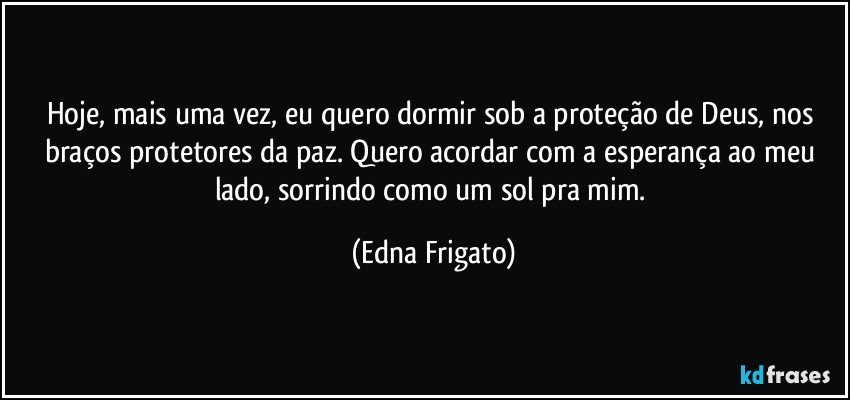 Hoje, mais uma vez, eu quero dormir sob a proteção de Deus, nos braços protetores da paz. Quero acordar com a esperança ao meu lado, sorrindo como um sol pra mim. (Edna Frigato)