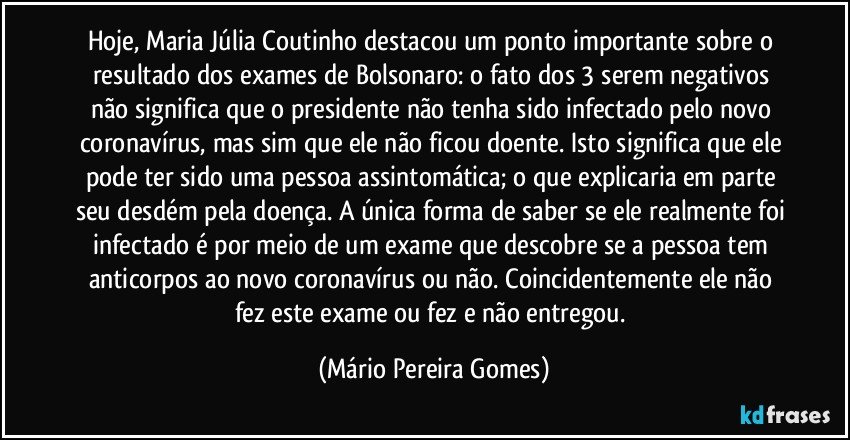 Hoje, Maria Júlia Coutinho destacou um ponto importante sobre o resultado dos exames de Bolsonaro: o fato dos 3 serem negativos não significa que o presidente não tenha sido infectado pelo novo coronavírus, mas sim que ele não ficou doente. Isto significa que ele pode ter sido uma pessoa assintomática; o que explicaria em parte seu desdém pela doença. A única forma de saber se ele realmente foi infectado é por meio de um exame que descobre se a pessoa tem anticorpos ao novo coronavírus ou não. Coincidentemente ele não fez este exame ou fez e não entregou. (Mário Pereira Gomes)