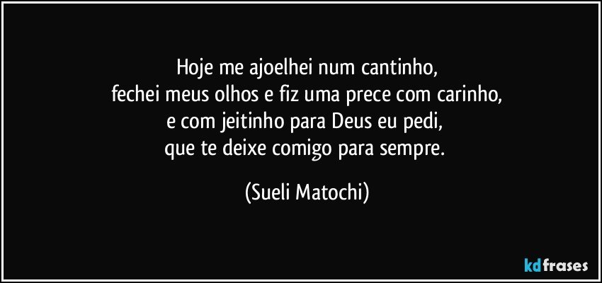 Hoje me ajoelhei num cantinho,
fechei meus olhos e fiz uma prece com carinho,
e com jeitinho para Deus eu pedi, 
que te deixe comigo para sempre. (Sueli Matochi)