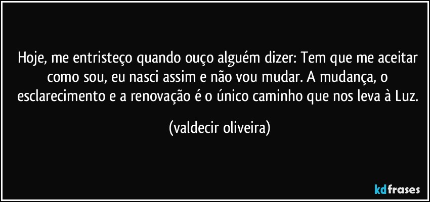 Hoje, me entristeço quando ouço alguém dizer: Tem que me aceitar como sou, eu nasci assim e não vou mudar. A mudança, o esclarecimento e a renovação é o único caminho que nos leva à Luz. (valdecir oliveira)