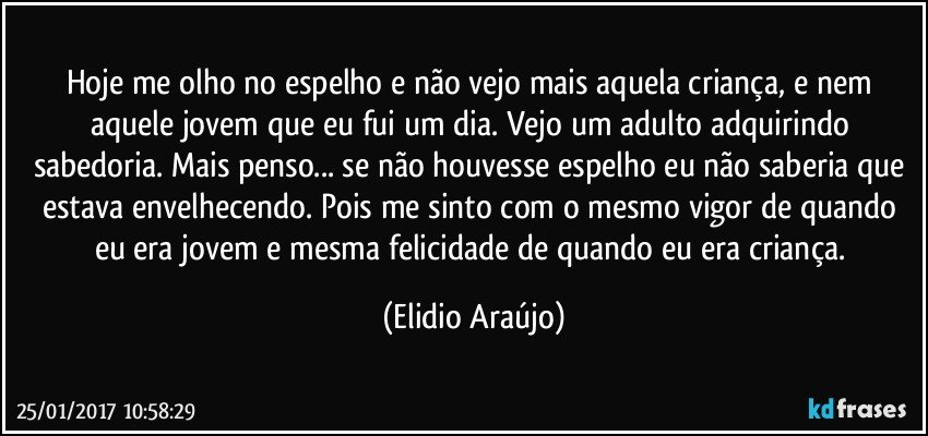 Hoje me olho no espelho e não vejo mais  aquela criança, e nem aquele jovem que eu fui um dia. Vejo um adulto adquirindo sabedoria. Mais penso...  se não houvesse espelho eu não saberia que estava envelhecendo. Pois me sinto com o mesmo vigor de quando eu era jovem e mesma felicidade de quando eu era criança. (Elidio Araújo)