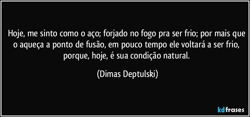 Hoje, me sinto como o aço; forjado no fogo pra ser frio; por mais que o aqueça a ponto de fusão, em pouco tempo ele voltará a ser frio, porque, hoje, é sua condição natural. (Dimas Deptulski)