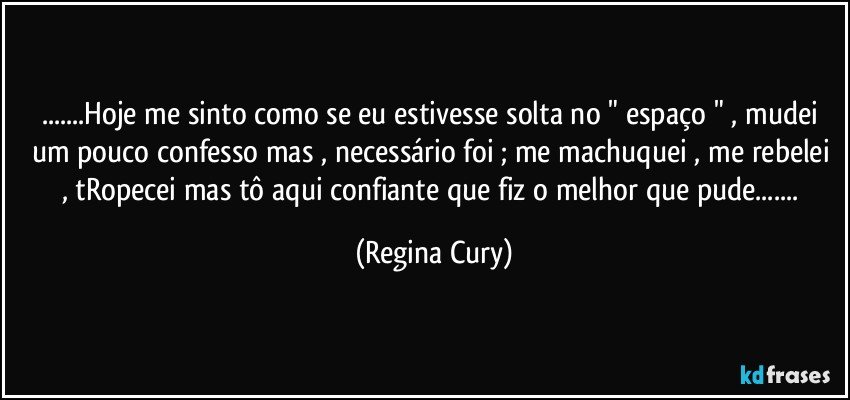 ...Hoje me sinto  como se eu estivesse  solta no " espaço " , mudei um pouco confesso  mas , necessário foi ; me machuquei , me rebelei , tRopecei mas tô aqui confiante que fiz o melhor que pude... (Regina Cury)