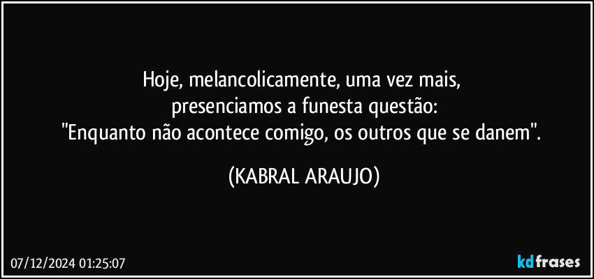 Hoje, melancolicamente, uma vez mais, 
presenciamos a funesta questão:
"Enquanto não acontece comigo, os outros que se danem". (KABRAL ARAUJO)