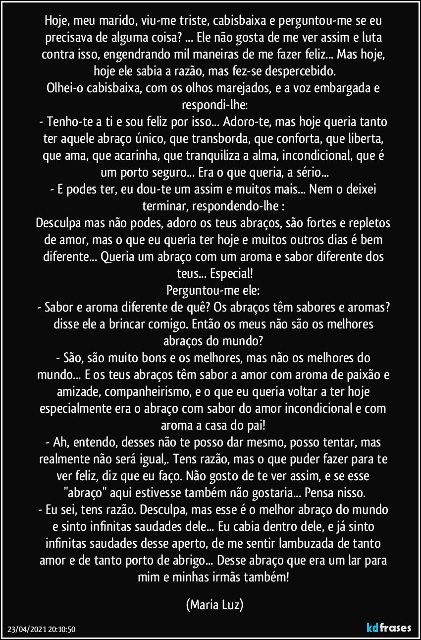 Hoje, meu marido, viu-me triste, cabisbaixa e perguntou-me se eu precisava de alguma coisa? ... Ele não gosta de me ver assim e luta contra isso, engendrando mil maneiras de me fazer feliz... Mas hoje, hoje ele sabia a razão, mas fez-se despercebido.
Olhei-o cabisbaixa, com os olhos marejados, e a voz embargada e respondi-lhe:
- Tenho-te a ti e sou feliz por isso... Adoro-te, mas hoje queria tanto ter aquele abraço único, que transborda, que conforta, que liberta, que ama, que acarinha, que tranquiliza a alma, incondicional, que é um porto seguro... Era o que queria, a sério...
- E podes ter, eu dou-te um assim e muitos mais... Nem o deixei terminar, respondendo-lhe : 
Desculpa mas não podes, adoro os teus abraços, são fortes e repletos de amor, mas o que eu queria ter hoje e muitos outros dias é bem diferente... Queria um abraço com um aroma e sabor diferente dos teus... Especial!
Perguntou-me ele: 
- Sabor e aroma diferente de quê? Os abraços têm sabores e aromas? disse ele a brincar comigo. Então os meus não são os melhores abraços do mundo? 
- São, são muito bons e os melhores, mas não os melhores do mundo... E os teus abraços têm sabor a amor com aroma de paixão e amizade, companheirismo, e o que eu queria voltar a ter hoje especialmente era o abraço com sabor do amor incondicional e com aroma a casa do pai! 
- Ah, entendo, desses não te posso dar mesmo, posso tentar, mas realmente não será igual,. Tens razão, mas o que puder fazer para te ver feliz, diz que eu faço. Não gosto de te ver assim, e se esse "abraço" aqui estivesse também não gostaria... Pensa nisso.
- Eu sei, tens razão. Desculpa, mas esse é o melhor abraço do mundo e sinto infinitas saudades dele... Eu cabia dentro dele, e já sinto infinitas saudades desse aperto, de me sentir lambuzada de tanto amor e de tanto porto de abrigo... Desse abraço que era um lar para mim e minhas irmãs também! (Maria Luz)