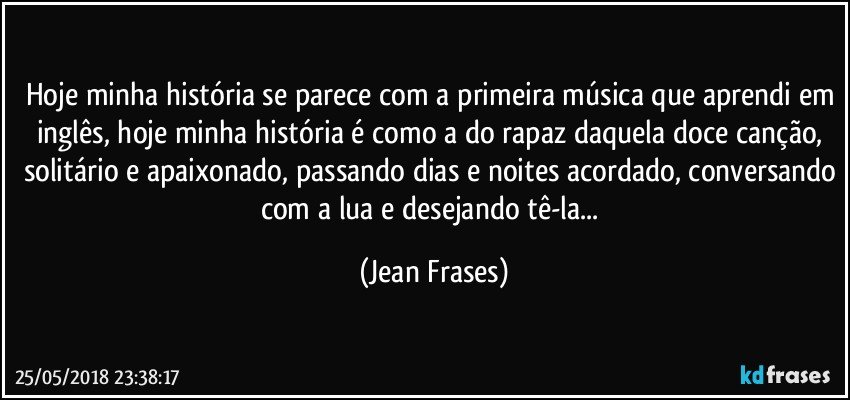 Hoje minha história se parece com a primeira música que aprendi em inglês, hoje minha história é como a do rapaz daquela doce canção, solitário e apaixonado, passando dias e noites acordado, conversando com a lua e desejando tê-la... (Jean Frases)