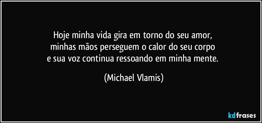 Hoje minha vida gira em torno do seu amor, 
minhas mãos perseguem o calor do seu corpo 
e sua voz continua ressoando em minha mente. (Michael Vlamis)