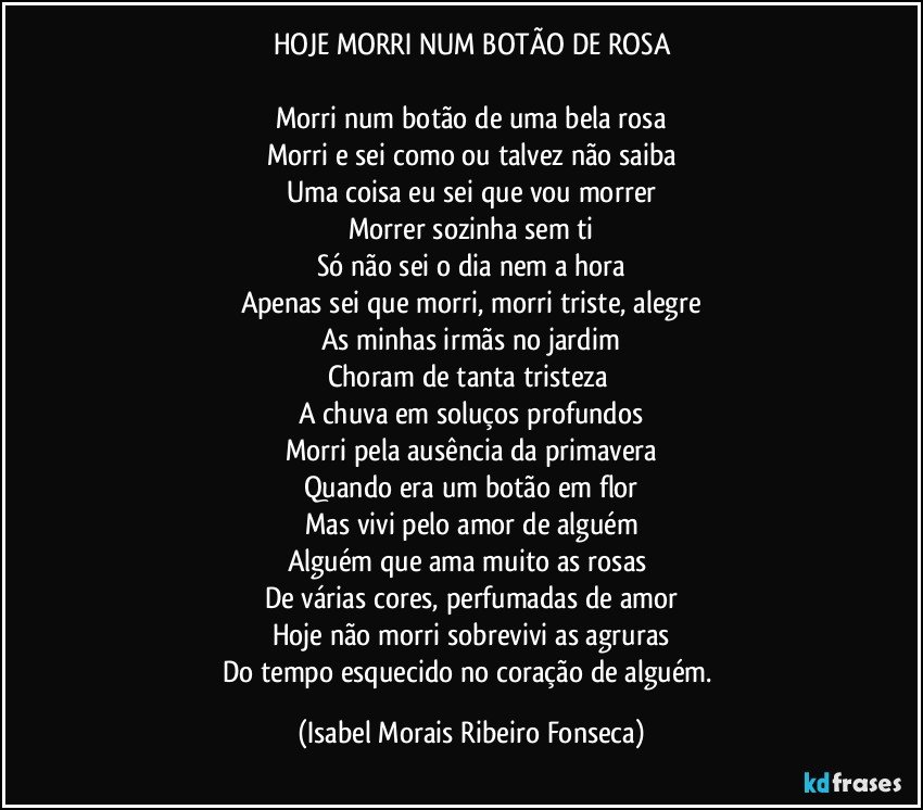 HOJE MORRI NUM BOTÃO DE ROSA

Morri num botão de uma bela rosa
Morri e sei como ou talvez não saiba
Uma coisa eu sei que vou morrer
Morrer sozinha sem ti
Só não sei o dia nem a hora
Apenas sei que morri, morri triste, alegre
As minhas irmãs no jardim
Choram de tanta tristeza 
A chuva em soluços profundos
Morri pela ausência da primavera
Quando era um botão em flor
Mas vivi pelo amor de alguém
Alguém que ama muito as rosas 
De várias cores, perfumadas de amor
Hoje não morri sobrevivi as agruras
Do tempo esquecido no coração de alguém. (Isabel Morais Ribeiro Fonseca)