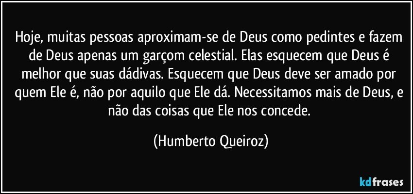 Hoje, muitas pessoas aproximam-se de Deus como pedintes e fazem de Deus apenas um garçom celestial. Elas esquecem que Deus é melhor que suas dádivas. Esquecem que Deus deve ser amado por quem Ele é, não por aquilo que Ele dá. Necessitamos mais de Deus, e não das coisas que Ele nos concede. (Humberto Queiroz)