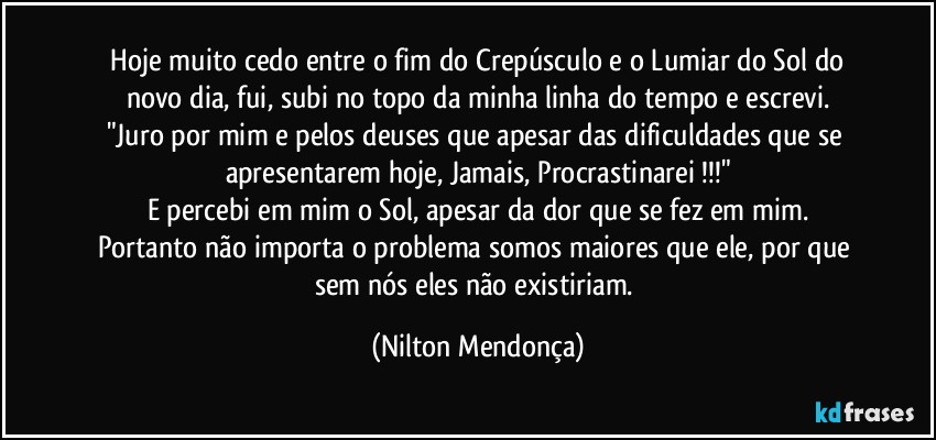 ⁠Hoje muito cedo entre o fim do Crepúsculo e o Lumiar do Sol do novo dia, fui, subi no topo da minha linha do tempo e escrevi.
"Juro por mim e pelos deuses que apesar das dificuldades que se apresentarem hoje, Jamais, Procrastinarei !!!"
E percebi em mim o Sol, apesar da dor que se fez em mim.
Portanto não importa o problema somos maiores que ele, por que sem nós eles não existiriam. (Nilton Mendonça)