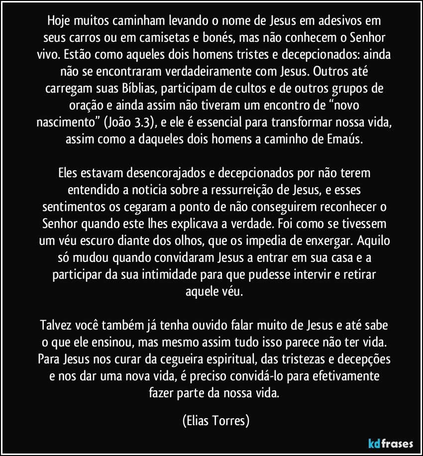 Hoje muitos caminham levando o nome de Jesus em adesivos em seus carros ou em camisetas e bonés, mas não conhecem o Senhor vivo. Estão como aqueles dois homens tristes e decepcionados: ainda não se encontraram verdadeiramente com Jesus. Outros até carregam suas Bíblias, participam de cultos e de outros grupos de oração e ainda assim não tiveram um encontro de “novo nascimento” (João 3.3), e ele é essencial para transformar nossa vida, assim como a daqueles dois homens a caminho de Emaús. 
 
Eles estavam desencorajados e decepcionados por não terem entendido a noticia sobre a ressurreição de Jesus, e esses sentimentos os cegaram a ponto de não conseguirem reconhecer o Senhor quando este lhes explicava a verdade. Foi como se tivessem um véu escuro diante dos olhos, que os impedia de enxergar. Aquilo só mudou quando convidaram Jesus a entrar em sua casa e a participar da sua intimidade para que pudesse intervir e retirar aquele véu. 
 
Talvez você também já tenha ouvido falar muito de Jesus e até sabe o que ele ensinou, mas mesmo assim tudo isso parece não ter vida. Para Jesus nos curar da cegueira espiritual, das tristezas e decepções e nos dar uma nova vida, é preciso convidá-lo para efetivamente fazer parte da nossa vida. (Elias Torres)