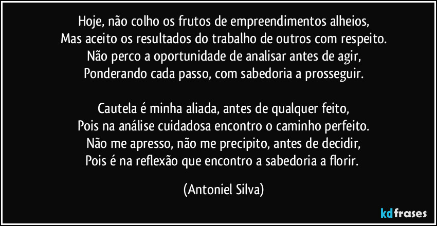 Hoje, não colho os frutos de empreendimentos alheios,
Mas aceito os resultados do trabalho de outros com respeito.
Não perco a oportunidade de analisar antes de agir,
Ponderando cada passo, com sabedoria a prosseguir.

Cautela é minha aliada, antes de qualquer feito,
Pois na análise cuidadosa encontro o caminho perfeito.
Não me apresso, não me precipito, antes de decidir,
Pois é na reflexão que encontro a sabedoria a florir. (Antoniel Silva)