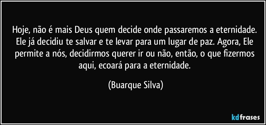 Hoje, não é mais Deus quem decide onde passaremos a eternidade. Ele já decidiu te salvar e te levar para um lugar de paz. Agora, Ele permite a nós, decidirmos querer ir ou não, então, o que fizermos aqui, ecoará para a eternidade. (Buarque Silva)