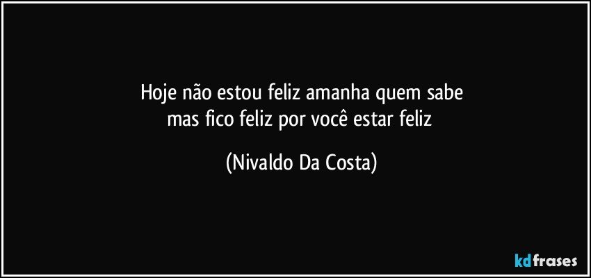 Hoje não estou feliz amanha quem sabe
mas fico feliz por você estar feliz (Nivaldo Da Costa)