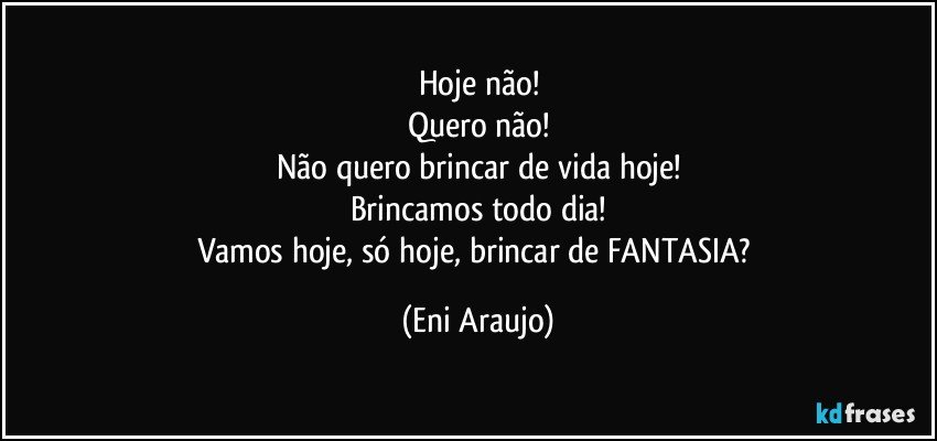 Hoje não!
Quero não!
Não quero brincar de vida hoje!
Brincamos todo dia!
Vamos hoje, só hoje, brincar de FANTASIA? (Eni Araujo)