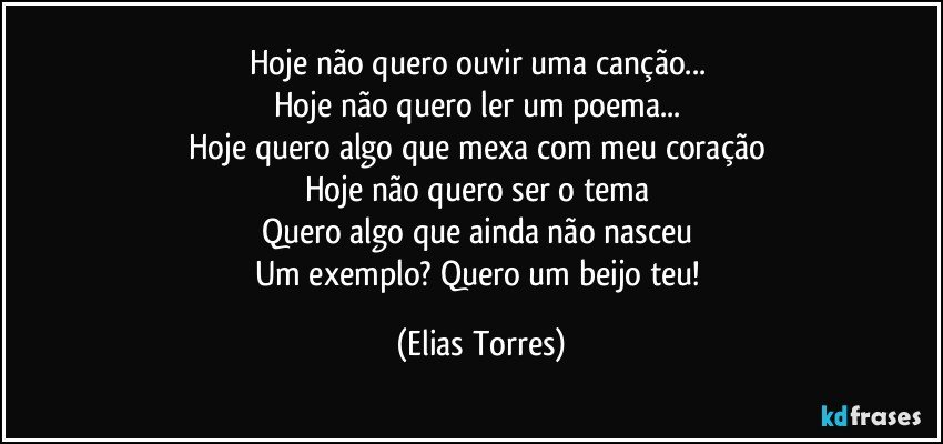 Hoje não quero ouvir uma canção... 
Hoje não quero ler um poema... 
Hoje quero algo que mexa com meu coração 
Hoje não quero ser o tema 
Quero algo que ainda não nasceu 
Um exemplo? Quero um beijo teu! (Elias Torres)