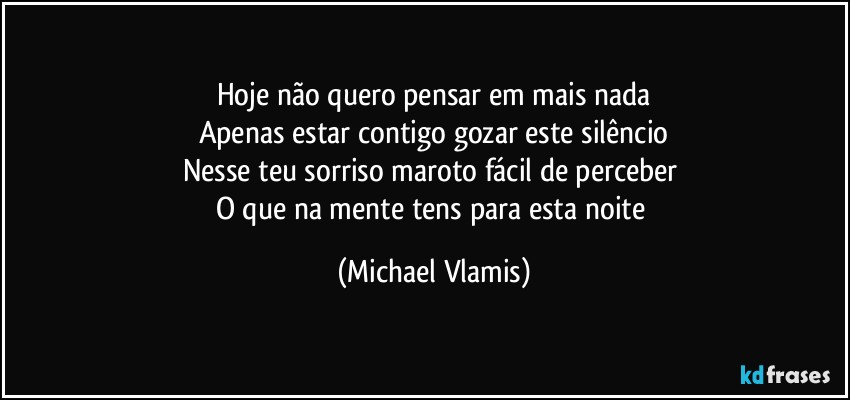 Hoje não quero pensar em mais nada
Apenas estar contigo gozar este silêncio
Nesse teu sorriso maroto fácil de perceber 
O que na mente tens para esta noite (Michael Vlamis)