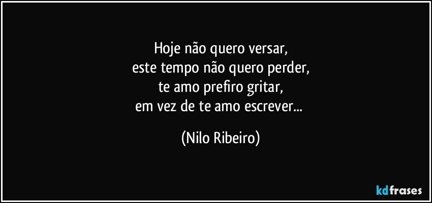 Hoje não quero versar,
este tempo não quero perder,
te amo prefiro gritar,
em vez de te amo escrever... (Nilo Ribeiro)