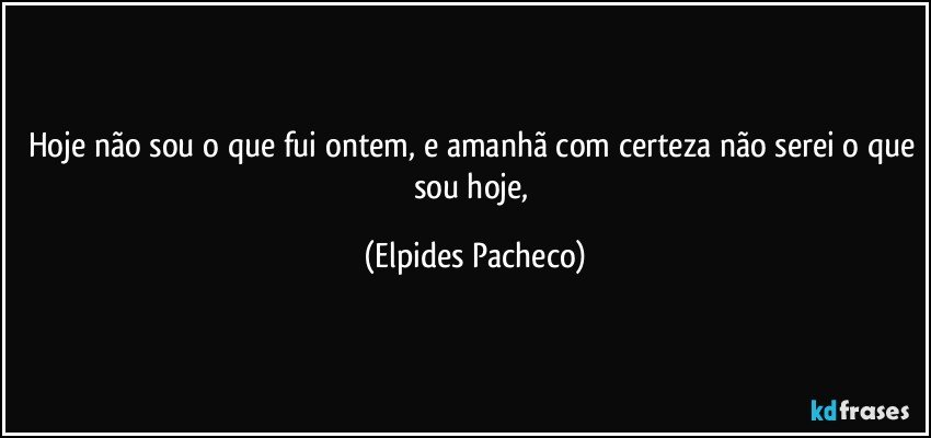 Hoje não sou o que fui ontem, e amanhã com certeza não serei o que sou hoje, (Elpides Pacheco)