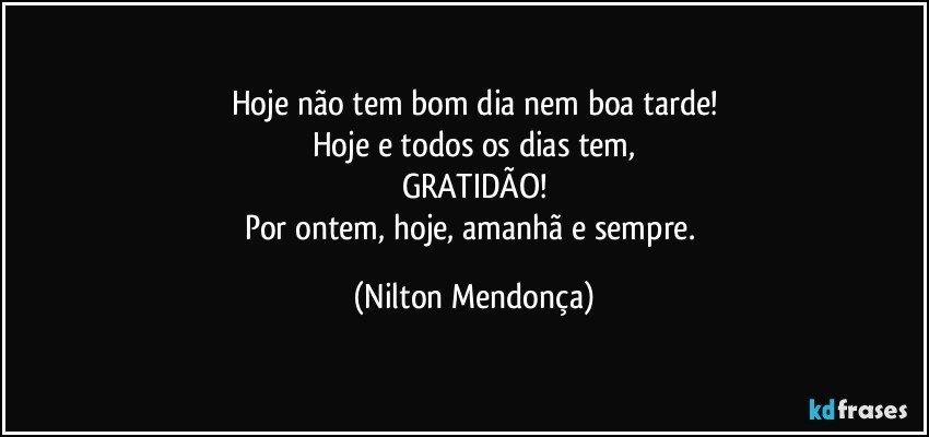 Hoje não tem bom dia nem boa tarde!
Hoje e todos os dias tem,
GRATIDÃO!
Por ontem, hoje, amanhã e sempre. (Nilton Mendonça)