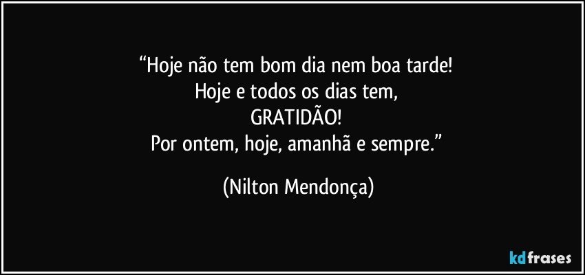 “Hoje não tem bom dia nem boa tarde! 
Hoje e todos os dias tem, 
GRATIDÃO! 
Por ontem, hoje, amanhã e sempre.” (Nilton Mendonça)