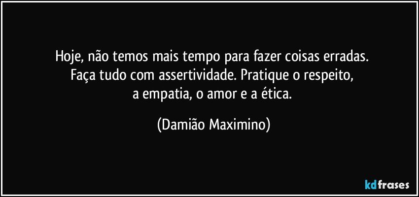 Hoje, não temos mais tempo para fazer coisas erradas. 
Faça tudo com assertividade. Pratique o respeito, 
a empatia, o amor e a ética. (Damião Maximino)