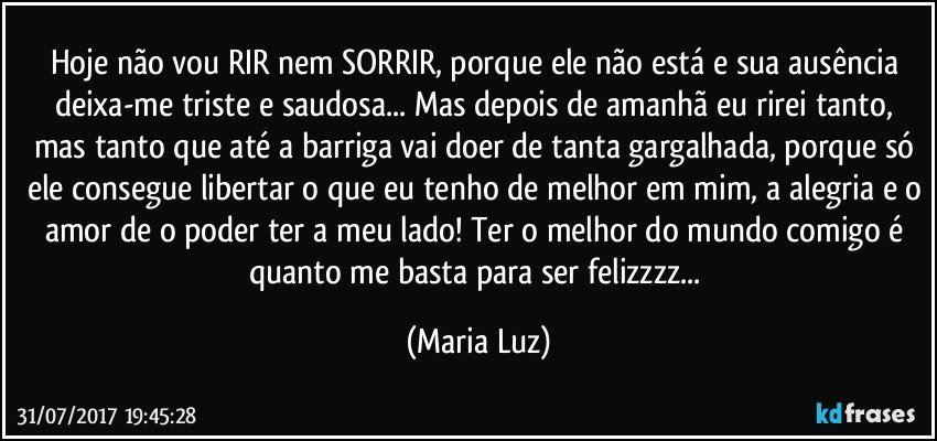 Hoje não vou RIR nem SORRIR, porque ele não está e sua ausência deixa-me triste e saudosa... Mas depois de amanhã eu rirei tanto, mas tanto que até a barriga vai doer de tanta gargalhada, porque só ele consegue libertar o que eu tenho de melhor em mim, a alegria e o amor de o poder ter a meu lado! Ter o melhor do mundo comigo é quanto me basta para ser felizzzz... (Maria Luz)