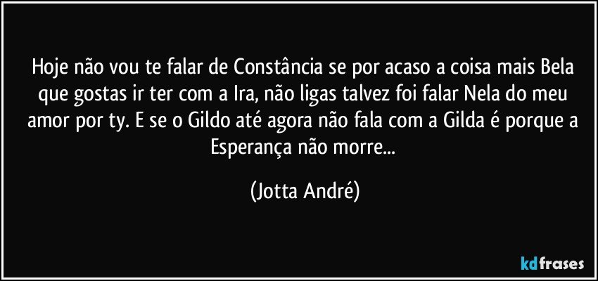 Hoje não vou te falar de Constância se por acaso a coisa mais Bela que gostas ir ter com a Ira, não ligas talvez foi falar Nela do meu amor por ty. E se o Gildo até agora não fala com a Gilda é porque a Esperança não morre... (Jotta André)