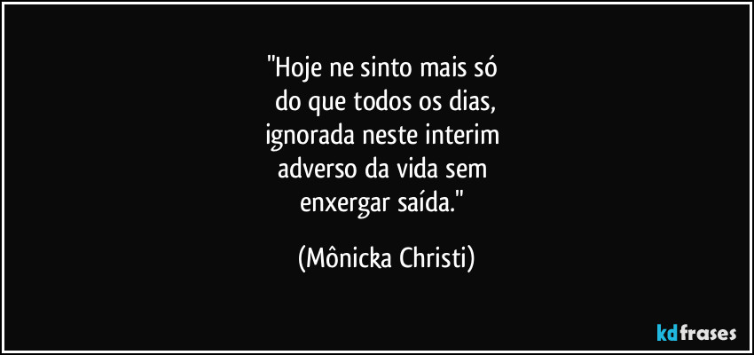"Hoje ne sinto mais só 
do que todos os dias,
ignorada neste interim 
adverso da vida sem 
enxergar saída." (Mônicka Christi)