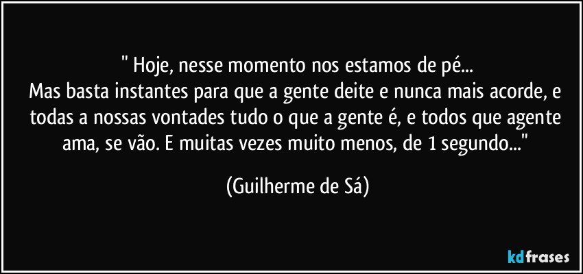 " Hoje, nesse momento nos estamos de pé...
Mas basta instantes para que a gente deite e nunca mais acorde, e todas a nossas vontades tudo o que a gente é, e todos que agente ama, se vão. E muitas vezes muito menos, de 1 segundo..." (Guilherme de Sá)