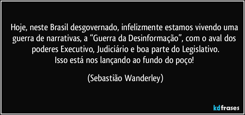 Hoje, neste Brasil desgovernado, infelizmente estamos vivendo uma guerra de narrativas, a “Guerra da Desinformação”, com o aval dos poderes Executivo, Judiciário e boa parte do Legislativo.
Isso está nos lançando ao fundo do poço! (Sebastião Wanderley)