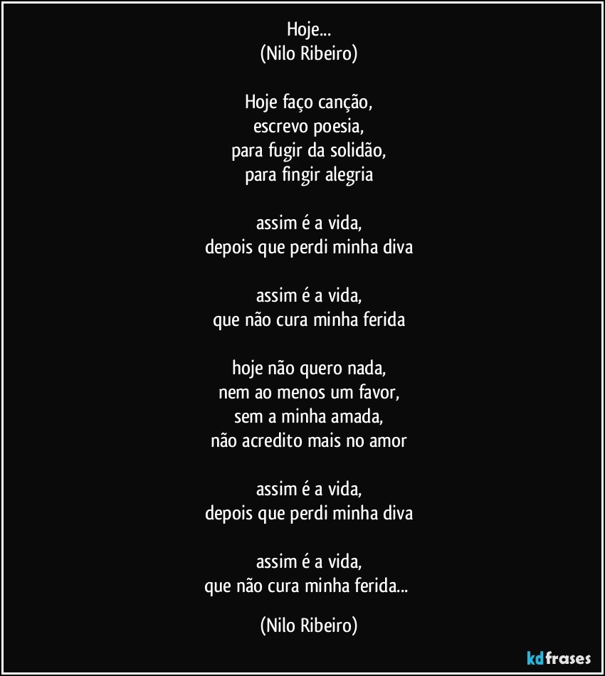 Hoje...
(Nilo Ribeiro)

Hoje faço canção,
escrevo poesia,
para fugir da solidão,
para fingir alegria

assim é a vida,
depois que perdi minha diva

assim é a vida,
que não cura minha ferida

hoje não quero nada,
nem ao menos um favor,
sem a minha amada,
não acredito mais no amor

assim é a vida,
depois que perdi minha diva

assim é a vida,
que não cura minha ferida... (Nilo Ribeiro)