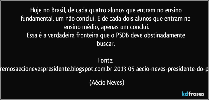 Hoje no Brasil, de cada quatro alunos que entram no ensino fundamental, um não conclui. E de cada dois alunos que entram no ensino médio, apenas um conclui.
Essa é a verdadeira fronteira que o PSDB deve obstinadamente buscar.  

Fonte: http://www.queremosaecionevespresidente.blogspot.com.br/2013/05/aecio-neves-presidente-do-psdb-estreia.html (Aécio Neves)
