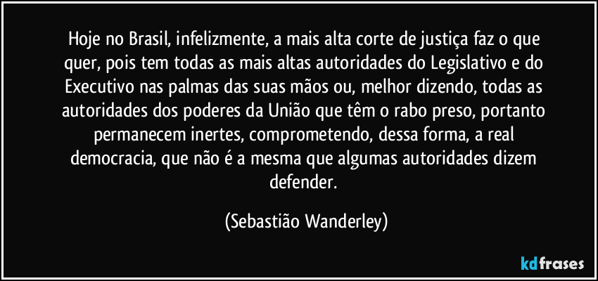 Hoje no Brasil, infelizmente, a mais alta corte de justiça faz o que quer, pois tem todas as mais altas autoridades do Legislativo e do Executivo nas palmas das suas mãos ou, melhor dizendo, todas as autoridades dos poderes da União que têm o rabo preso, portanto permanecem inertes, comprometendo, dessa forma, a real democracia, que não é a mesma que algumas autoridades dizem defender. (Sebastião Wanderley)