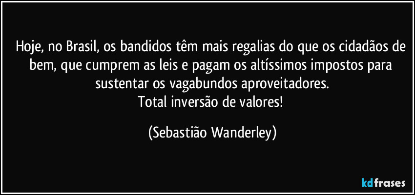 Hoje, no Brasil, os bandidos têm mais regalias do que os cidadãos de bem, que cumprem as leis e pagam os altíssimos impostos para sustentar os vagabundos aproveitadores.
Total inversão de valores! (Sebastião Wanderley)