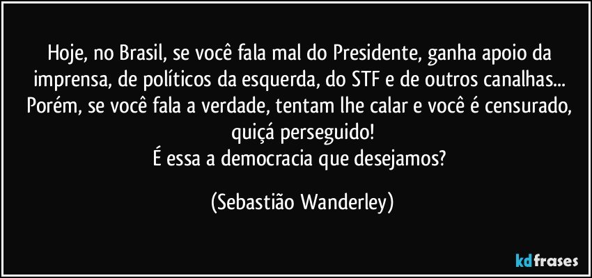Hoje, no Brasil, se você fala mal do Presidente, ganha apoio da imprensa, de políticos da esquerda, do STF e de outros canalhas... 
Porém, se você fala a verdade, tentam lhe calar e você é censurado, quiçá perseguido!
É essa a democracia que desejamos? (Sebastião Wanderley)