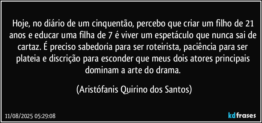 Hoje, no diário de um cinquentão, percebo que criar um filho de 21 anos e educar uma filha de 7 é viver um espetáculo que nunca sai de cartaz. É preciso sabedoria para ser roteirista, paciência para ser plateia e discrição para esconder que meus dois atores principais dominam a arte do drama. (Aristófanis Quirino dos Santos)
