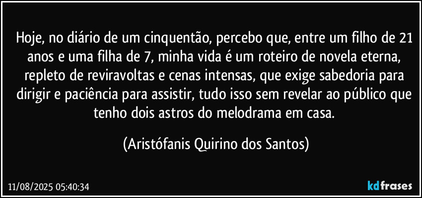 Hoje, no diário de um cinquentão, percebo que, entre um filho de 21 anos e uma filha de 7, minha vida é um roteiro de novela eterna, repleto de reviravoltas e cenas intensas, que exige sabedoria para dirigir e paciência para assistir, tudo isso sem revelar ao público que tenho dois astros do melodrama em casa. (Aristófanis Quirino dos Santos)