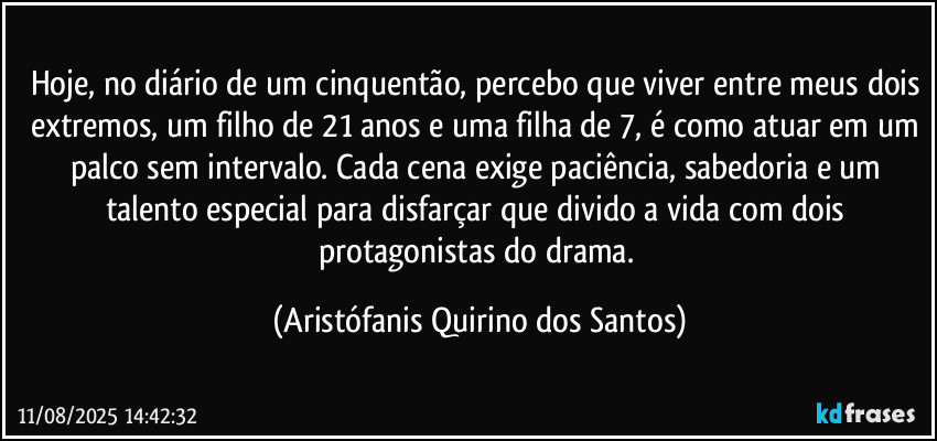 Hoje, no diário de um cinquentão, percebo que viver entre meus dois extremos, um filho de 21 anos e uma filha de 7, é como atuar em um palco sem intervalo. Cada cena exige paciência, sabedoria e um talento especial para disfarçar que divido a vida com dois protagonistas do drama. (Aristófanis Quirino dos Santos)