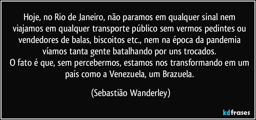 Hoje, no Rio de Janeiro, não paramos em qualquer sinal nem viajamos em qualquer transporte público sem vermos pedintes ou vendedores de balas, biscoitos etc., nem na época da pandemia víamos tanta gente batalhando por uns trocados. 
O fato é que, sem percebermos, estamos nos transformando em um país como a Venezuela, um Brazuela. (Sebastião Wanderley)