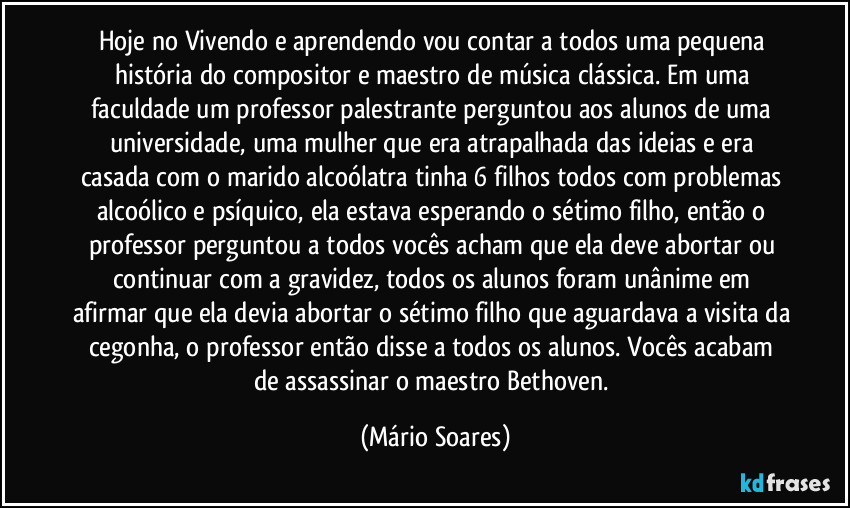 Hoje no Vivendo e aprendendo vou contar a todos uma pequena história do compositor e maestro de música clássica. Em uma faculdade um professor palestrante perguntou aos alunos de uma universidade, uma mulher que era atrapalhada das ideias e era casada com o marido alcoólatra tinha 6 filhos todos com problemas alcoólico e psíquico,  ela estava esperando o sétimo filho, então o professor perguntou a todos vocês acham que ela deve abortar ou continuar com a gravidez, todos os alunos foram unânime em afirmar que ela devia abortar o sétimo filho que aguardava a visita da cegonha, o professor então disse a todos os alunos.  Vocês acabam de assassinar o maestro Bethoven. (Mário Soares)