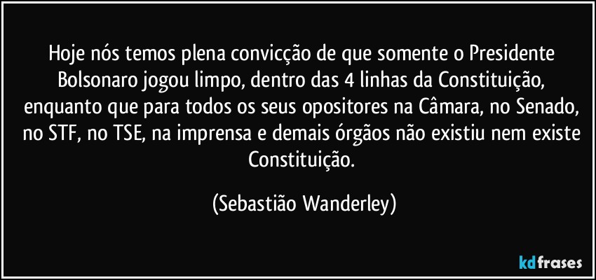 Hoje nós temos plena convicção de que somente o Presidente Bolsonaro jogou limpo, dentro das 4 linhas da Constituição, enquanto que para todos os seus opositores na Câmara, no Senado, no STF, no TSE, na imprensa e demais órgãos não existiu nem existe Constituição. (Sebastião Wanderley)