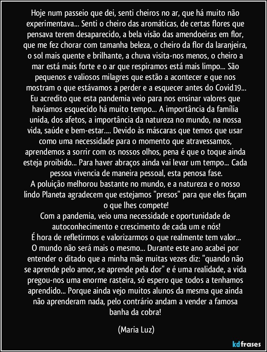 Hoje num passeio que dei, senti cheiros no ar, que há muito não experimentava... Senti o cheiro das aromáticas, de certas flores que pensava terem desaparecido, a bela visão das amendoeiras em flor, que me fez chorar com tamanha beleza, o cheiro da flor da laranjeira, o sol mais quente e brilhante, a chuva visita-nos menos, o cheiro a mar está mais forte e o ar que respiramos está mais limpo... São pequenos e valiosos milagres que estão a acontecer e que nos mostram o que estávamos a perder e a esquecer antes do Covid19...
Eu acredito que esta pandemia veio para nos ensinar valores que havíamos esquecido há muito tempo... A importância da família unida, dos afetos, a importância da natureza no mundo, na nossa vida, saúde e bem-estar... Devido às máscaras que temos que usar como uma necessidade para o momento que atravessamos, aprendemos a sorrir com os nossos olhos, pena é que o toque ainda esteja proibido... Para haver abraços ainda vai levar um tempo... Cada pessoa vivencia de maneira pessoal, esta penosa fase.
A poluição melhorou bastante no mundo, e a natureza e o nosso lindo Planeta agradecem que estejamos "presos" para que eles façam o que lhes compete!
Com a pandemia, veio uma necessidade e oportunidade de autoconhecimento e crescimento de cada um e nós!
É hora de refletirmos e valorizarmos o que realmente tem valor...
O mundo não será mais o mesmo... Durante este ano acabei por entender o ditado que a minha mãe muitas vezes diz: "quando não se aprende pelo amor, se aprende pela dor" e é uma realidade, a vida pregou-nos uma enorme rasteira, só espero que todos a tenhamos aprendido... Porque ainda vejo muitos alunos da mesma que ainda não aprenderam nada, pelo contrário andam a vender a famosa banha da cobra! (Maria Luz)