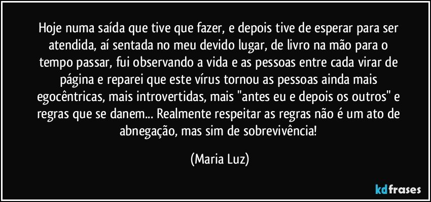 Hoje numa saída que tive que fazer, e depois tive de esperar para ser atendida, aí sentada no meu devido lugar, de livro na mão para o tempo passar, fui observando a vida e as pessoas entre cada virar de página e reparei que este vírus tornou as pessoas ainda mais egocêntricas, mais introvertidas, mais "antes eu e depois os outros" e regras que se danem... Realmente respeitar as regras não é um ato de abnegação, mas sim de sobrevivência! (Maria Luz)