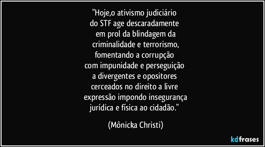 "Hoje,o ativismo judiciário 
do STF age descaradamente 
em prol  da blindagem da
criminalidade e  terrorismo,
fomentando a corrupção 
com impunidade e perseguição 
a divergentes e opositores 
cerceados no direito a livre 
expressão impondo insegurança
jurídica e física ao cidadão." (Mônicka Christi)