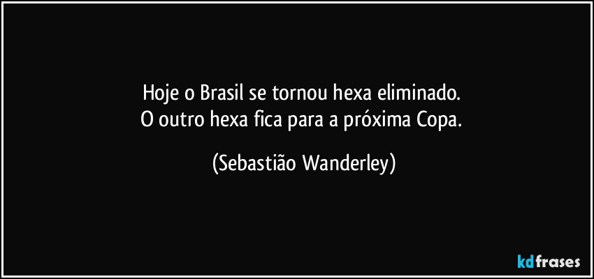 Hoje o Brasil se tornou hexa eliminado. 
O outro hexa fica para a próxima Copa. (Sebastião Wanderley)