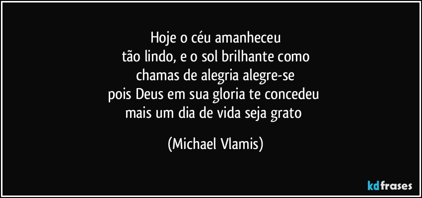 Hoje o céu amanheceu
tão lindo, e o sol brilhante como
chamas de alegria alegre-se
pois Deus em sua gloria te concedeu 
mais um dia de vida seja grato (Michael Vlamis)