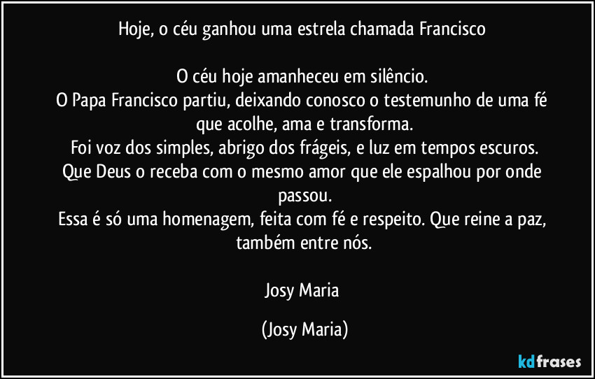 Hoje, o céu ganhou uma estrela chamada Francisco 

O céu hoje amanheceu em silêncio. 
O Papa Francisco partiu, deixando conosco o testemunho de uma fé que acolhe, ama e transforma.
Foi voz dos simples, abrigo dos frágeis, e luz em tempos escuros.
Que Deus o receba com o mesmo amor que ele espalhou por onde passou.
Essa é só uma homenagem, feita com fé e respeito. Que reine a paz, também entre nós.

Josy Maria (Josy Maria)